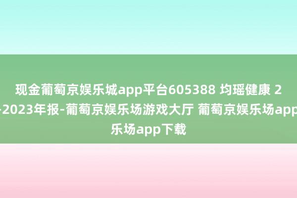 现金葡萄京娱乐城app平台605388 均瑶健康 2020-2023年报-葡萄京娱乐场游戏大厅 葡萄京娱乐场app下载
