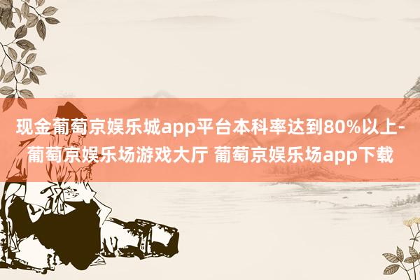 现金葡萄京娱乐城app平台本科率达到80%以上-葡萄京娱乐场游戏大厅 葡萄京娱乐场app下载