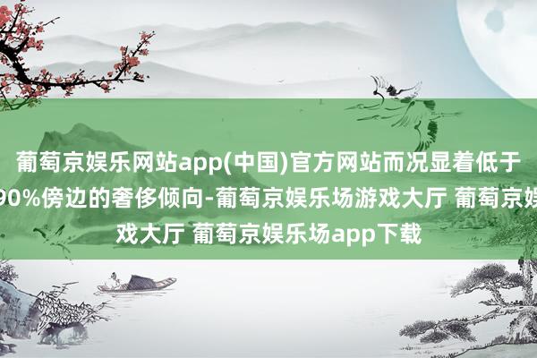 葡萄京娱乐网站app(中国)官方网站而况显着低于好意思国同期90%傍边的奢侈倾向-葡萄京娱乐场游戏大厅 葡萄京娱乐场app下载