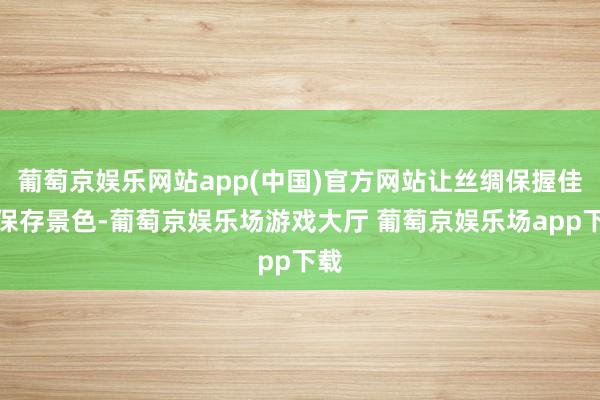 葡萄京娱乐网站app(中国)官方网站让丝绸保握佳的保存景色-葡萄京娱乐场游戏大厅 葡萄京娱乐场app下载