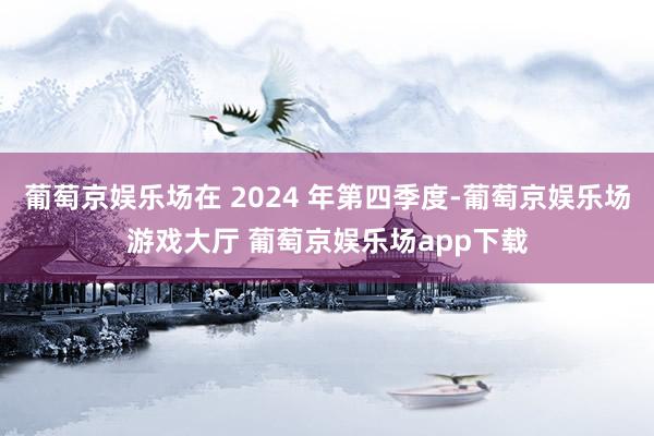 葡萄京娱乐场在 2024 年第四季度-葡萄京娱乐场游戏大厅 葡萄京娱乐场app下载