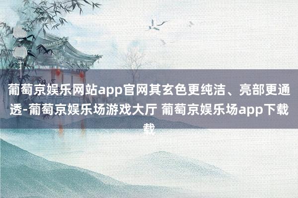 葡萄京娱乐网站app官网其玄色更纯洁、亮部更通透-葡萄京娱乐场游戏大厅 葡萄京娱乐场app下载