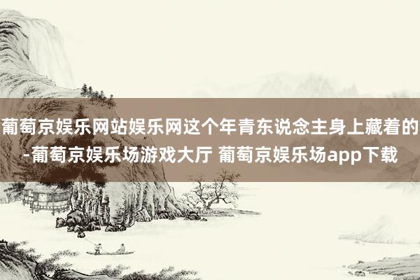 葡萄京娱乐网站娱乐网这个年青东说念主身上藏着的-葡萄京娱乐场游戏大厅 葡萄京娱乐场app下载