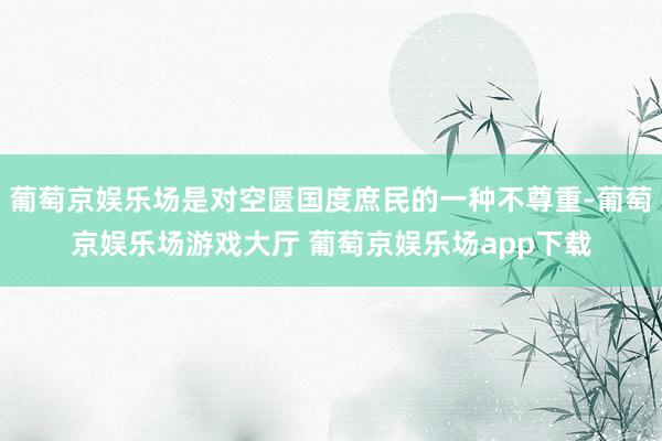 葡萄京娱乐场是对空匮国度庶民的一种不尊重-葡萄京娱乐场游戏大厅 葡萄京娱乐场app下载