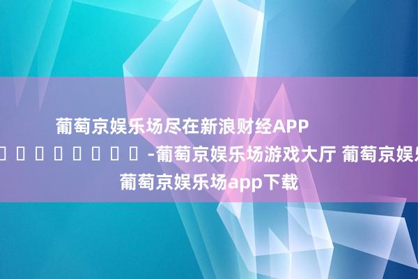 葡萄京娱乐场尽在新浪财经APP            													-葡萄京娱乐场游戏大厅 葡萄京娱乐场app下载