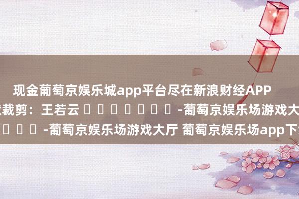 现金葡萄京娱乐城app平台尽在新浪财经APP            						包袱裁剪：王若云 							-葡萄京娱乐场游戏大厅 葡萄京娱乐场app下载
