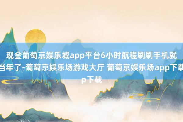 现金葡萄京娱乐城app平台6小时航程刷刷手机就当年了-葡萄京娱乐场游戏大厅 葡萄京娱乐场app下载