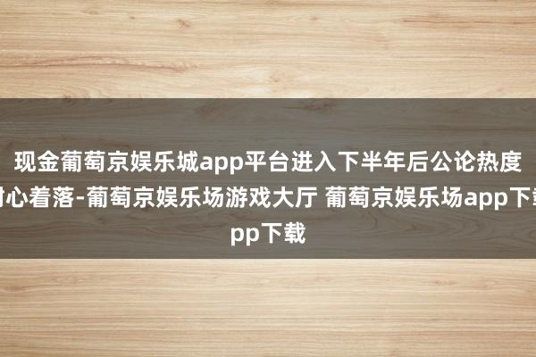 现金葡萄京娱乐城app平台进入下半年后公论热度耐心着落-葡萄京娱乐场游戏大厅 葡萄京娱乐场app下载