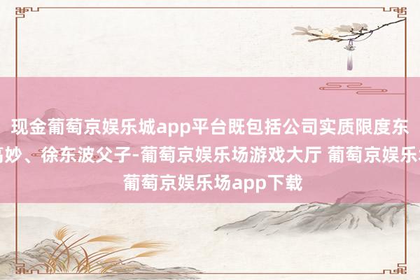 现金葡萄京娱乐城app平台既包括公司实质限度东说念主徐高妙、徐东波父子-葡萄京娱乐场游戏大厅 葡萄京娱乐场app下载