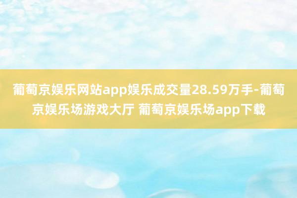 葡萄京娱乐网站app娱乐成交量28.59万手-葡萄京娱乐场游戏大厅 葡萄京娱乐场app下载