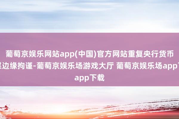 葡萄京娱乐网站app(中国)官方网站重复央行货币计谋边缘拘谨-葡萄京娱乐场游戏大厅 葡萄京娱乐场app下载