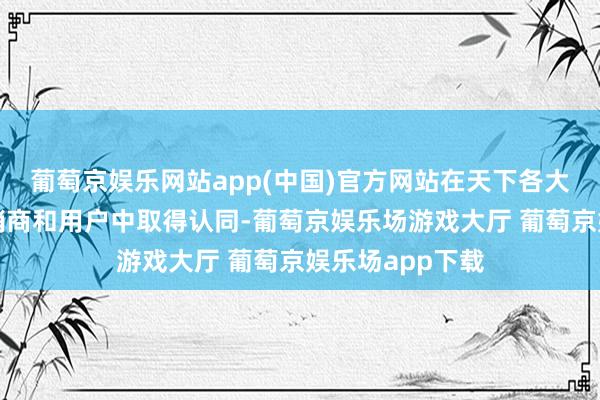 葡萄京娱乐网站app(中国)官方网站在天下各大中型城市的经销商和用户中取得认同-葡萄京娱乐场游戏大厅 葡萄京娱乐场app下载