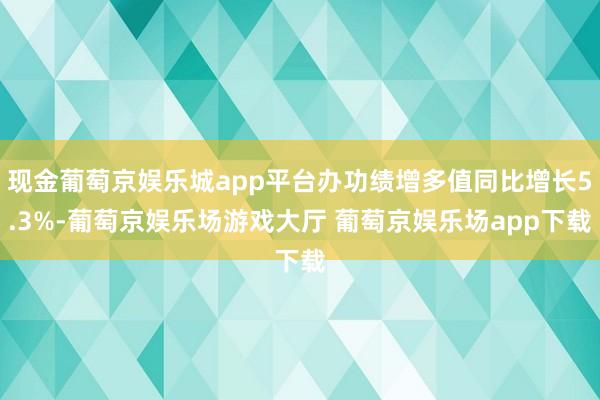 现金葡萄京娱乐城app平台办功绩增多值同比增长5.3%-葡萄京娱乐场游戏大厅 葡萄京娱乐场app下载