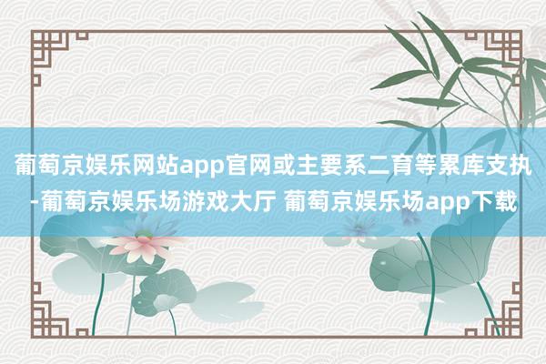 葡萄京娱乐网站app官网或主要系二育等累库支执-葡萄京娱乐场游戏大厅 葡萄京娱乐场app下载