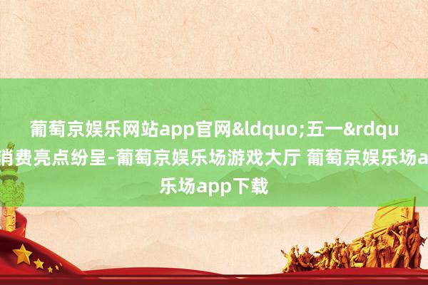葡萄京娱乐网站app官网&ldquo;五一&rdquo;假期消费亮点纷呈-葡萄京娱乐场游戏大厅 葡萄京娱乐场app下载