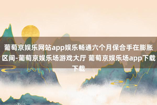 葡萄京娱乐网站app娱乐畅通六个月保合手在膨胀区间-葡萄京娱乐场游戏大厅 葡萄京娱乐场app下载