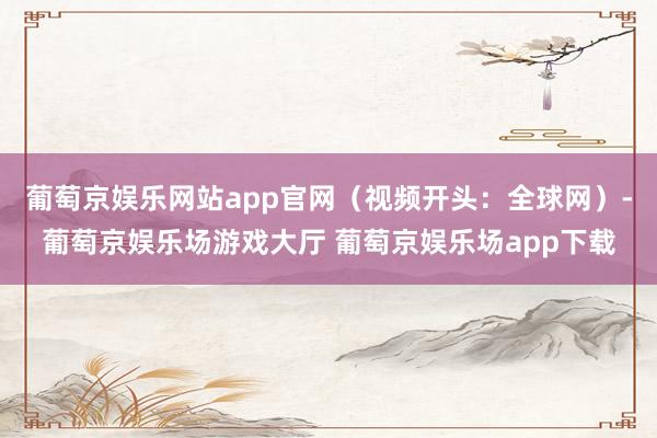 葡萄京娱乐网站app官网（视频开头：全球网）-葡萄京娱乐场游戏大厅 葡萄京娱乐场app下载