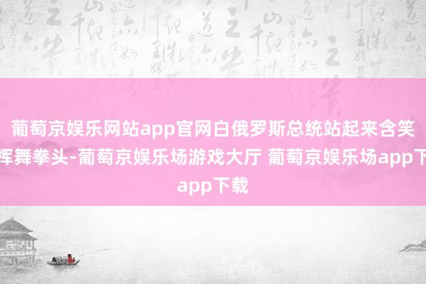 葡萄京娱乐网站app官网白俄罗斯总统站起来含笑并挥舞拳头-葡萄京娱乐场游戏大厅 葡萄京娱乐场app下载
