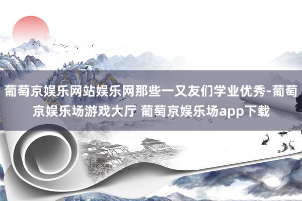 葡萄京娱乐网站娱乐网那些一又友们学业优秀-葡萄京娱乐场游戏大厅 葡萄京娱乐场app下载