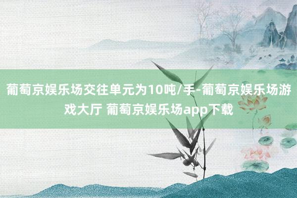 葡萄京娱乐场交往单元为10吨/手-葡萄京娱乐场游戏大厅 葡萄京娱乐场app下载