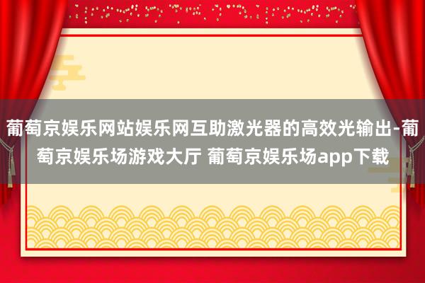葡萄京娱乐网站娱乐网互助激光器的高效光输出-葡萄京娱乐场游戏大厅 葡萄京娱乐场app下载