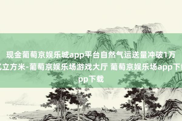 现金葡萄京娱乐城app平台自然气运送量冲破1万亿立方米-葡萄京娱乐场游戏大厅 葡萄京娱乐场app下载