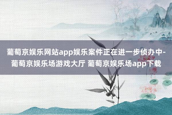葡萄京娱乐网站app娱乐案件正在进一步侦办中-葡萄京娱乐场游戏大厅 葡萄京娱乐场app下载