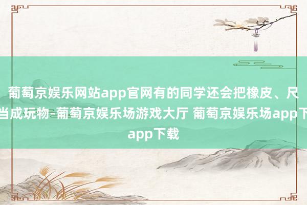 葡萄京娱乐网站app官网有的同学还会把橡皮、尺子当成玩物-葡萄京娱乐场游戏大厅 葡萄京娱乐场app下载