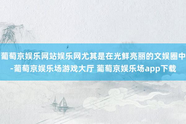 葡萄京娱乐网站娱乐网尤其是在光鲜亮丽的文娱圈中-葡萄京娱乐场游戏大厅 葡萄京娱乐场app下载