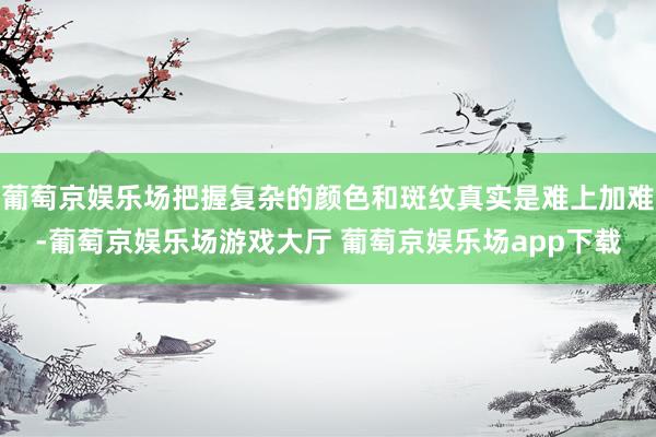 葡萄京娱乐场把握复杂的颜色和斑纹真实是难上加难-葡萄京娱乐场游戏大厅 葡萄京娱乐场app下载