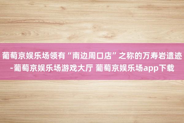 葡萄京娱乐场领有“南边周口店”之称的万寿岩遗迹-葡萄京娱乐场游戏大厅 葡萄京娱乐场app下载