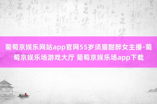 葡萄京娱乐网站app官网55岁须眉酣醉女主播-葡萄京娱乐场游戏大厅 葡萄京娱乐场app下载