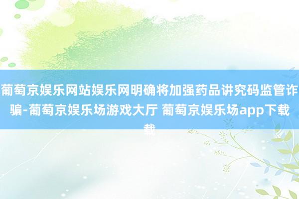 葡萄京娱乐网站娱乐网明确将加强药品讲究码监管诈骗-葡萄京娱乐场游戏大厅 葡萄京娱乐场app下载