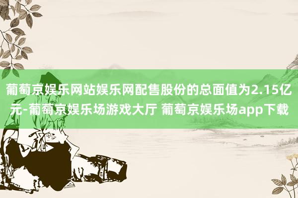葡萄京娱乐网站娱乐网配售股份的总面值为2.15亿元-葡萄京娱乐场游戏大厅 葡萄京娱乐场app下载
