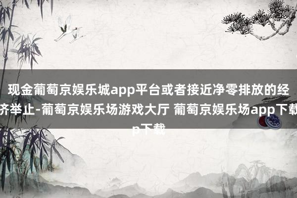 现金葡萄京娱乐城app平台或者接近净零排放的经济举止-葡萄京娱乐场游戏大厅 葡萄京娱乐场app下载