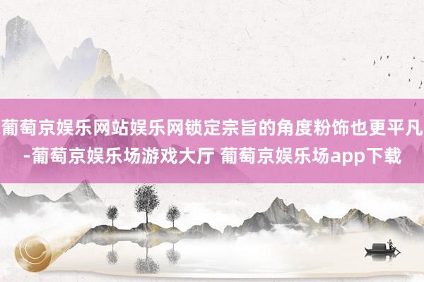 葡萄京娱乐网站娱乐网锁定宗旨的角度粉饰也更平凡-葡萄京娱乐场游戏大厅 葡萄京娱乐场app下载