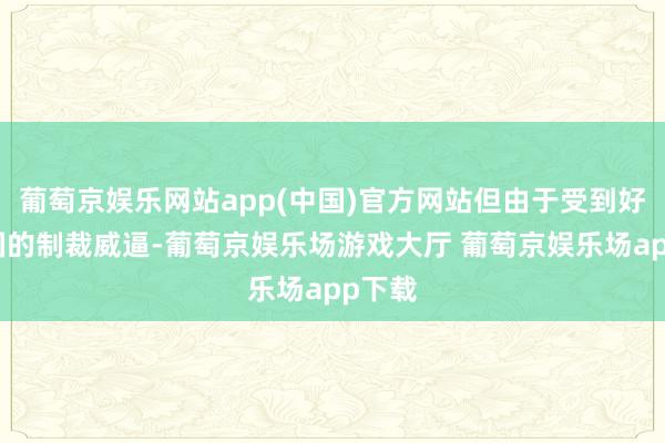 葡萄京娱乐网站app(中国)官方网站但由于受到好意思国的制裁威逼-葡萄京娱乐场游戏大厅 葡萄京娱乐场app下载