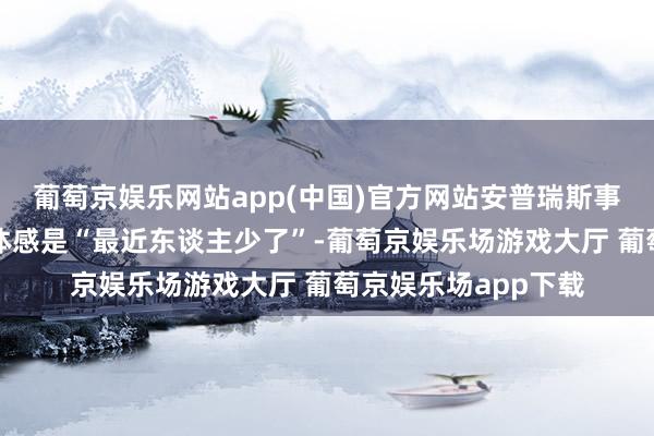 葡萄京娱乐网站app(中国)官方网站安普瑞斯事件给他们最真确的体感是“最近东谈主少了”-葡萄京娱乐场游戏大厅 葡萄京娱乐场app下载